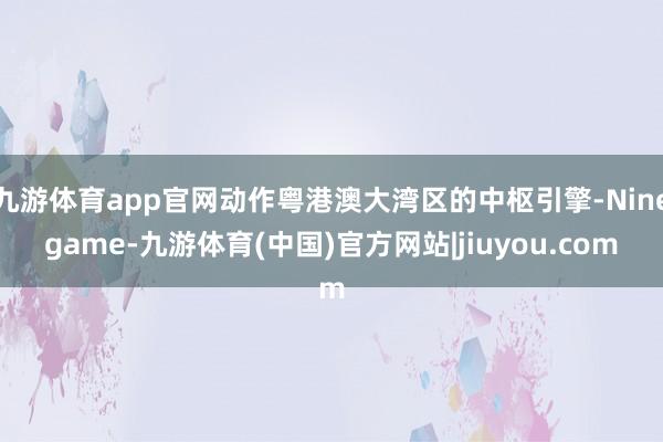 九游体育app官网动作粤港澳大湾区的中枢引擎-Ninegame-九游体育(中国)官方网站|jiuyou.com