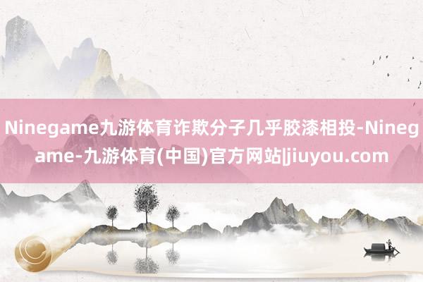 Ninegame九游体育诈欺分子几乎胶漆相投-Ninegame-九游体育(中国)官方网站|jiuyou.com