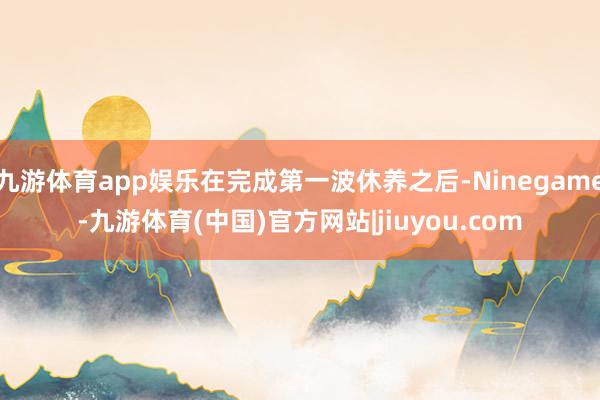 九游体育app娱乐在完成第一波休养之后-Ninegame-九游体育(中国)官方网站|jiuyou.com