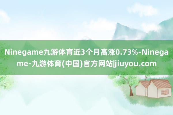 Ninegame九游体育近3个月高涨0.73%-Ninegame-九游体育(中国)官方网站|jiuyou.com