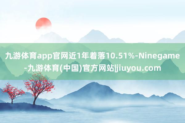 九游体育app官网近1年着落10.51%-Ninegame-九游体育(中国)官方网站|jiuyou.com