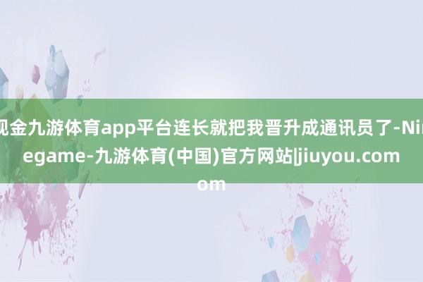 现金九游体育app平台连长就把我晋升成通讯员了-Ninegame-九游体育(中国)官方网站|jiuyou.com