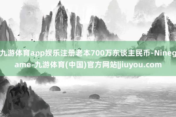 九游体育app娱乐注册老本700万东谈主民币-Ninegame-九游体育(中国)官方网站|jiuyou.com