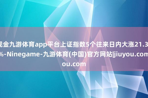 现金九游体育app平台上证指数5个往来日内大涨21.37%-Ninegame-九游体育(中国)官方网站|jiuyou.com