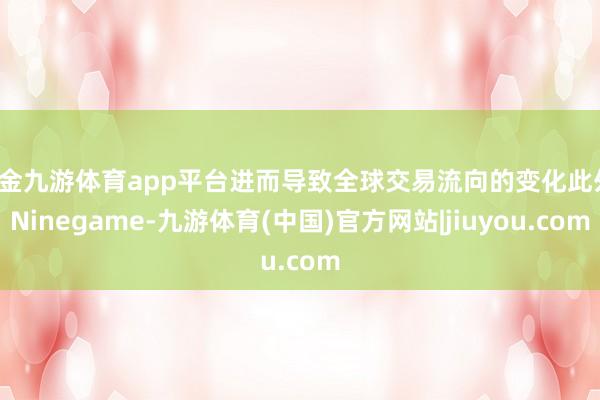 现金九游体育app平台进而导致全球交易流向的变化此外-Ninegame-九游体育(中国)官方网站|jiuyou.com