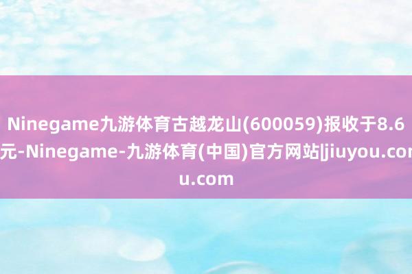 Ninegame九游体育古越龙山(600059)报收于8.68元-Ninegame-九游体育(中国)官方网站|jiuyou.com