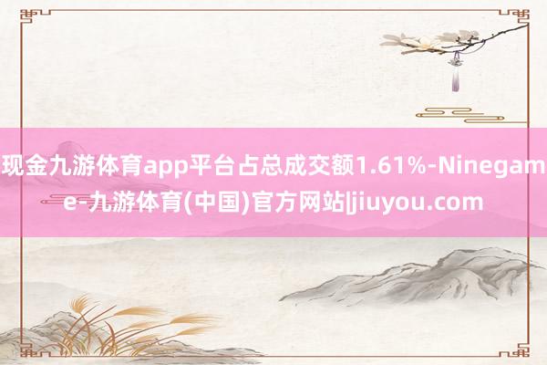 现金九游体育app平台占总成交额1.61%-Ninegame-九游体育(中国)官方网站|jiuyou.com