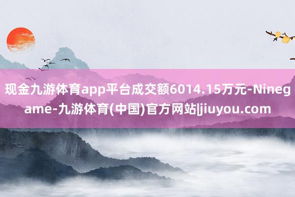 现金九游体育app平台成交额6014.15万元-Ninegame-九游体育(中国)官方网站|jiuyou.com