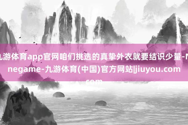 九游体育app官网咱们挑选的真挚外衣就要结识少量-Ninegame-九游体育(中国)官方网站|jiuyou.com