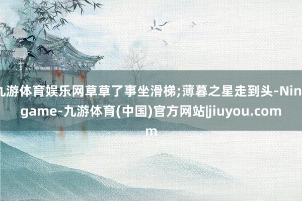 九游体育娱乐网草草了事坐滑梯;薄暮之星走到头-Ninegame-九游体育(中国)官方网站|jiuyou.com