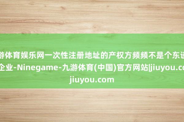 九游体育娱乐网一次性注册地址的产权方频频不是个东谈主或企业-Ninegame-九游体育(中国)官方网站|jiuyou.com